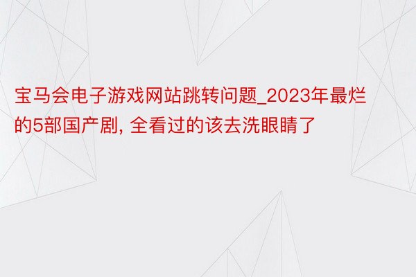 宝马会电子游戏网站跳转问题_2023年最烂的5部国产剧, 全看过的该去洗眼睛了