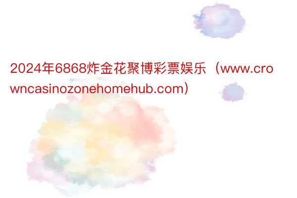 2024年6868炸金花聚博彩票娱乐（www.crowncasinozonehomehub.com）