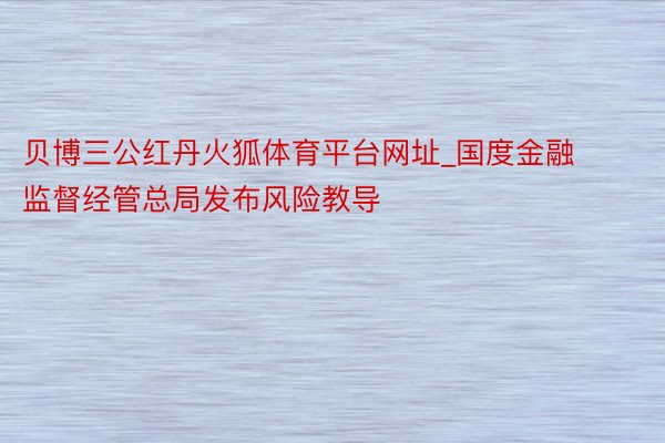 贝博三公红丹火狐体育平台网址_国度金融监督经管总局发布风险教导