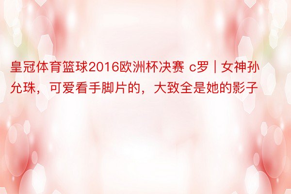 皇冠体育篮球2016欧洲杯决赛 c罗 | 女神孙允珠，可爱看手脚片的，大致全是她的影子