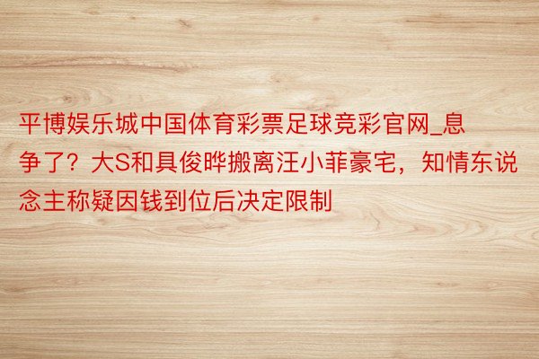 平博娱乐城中国体育彩票足球竞彩官网_息争了？大S和具俊晔搬离汪小菲豪宅，知情东说念主称疑因钱到位后决定限制