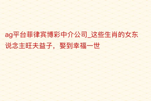 ag平台菲律宾博彩中介公司_这些生肖的女东说念主旺夫益子，娶到幸福一世