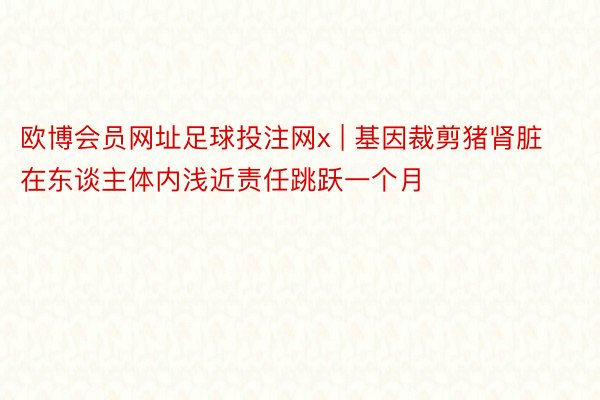 欧博会员网址足球投注网x | 基因裁剪猪肾脏在东谈主体内浅近责任跳跃一个月