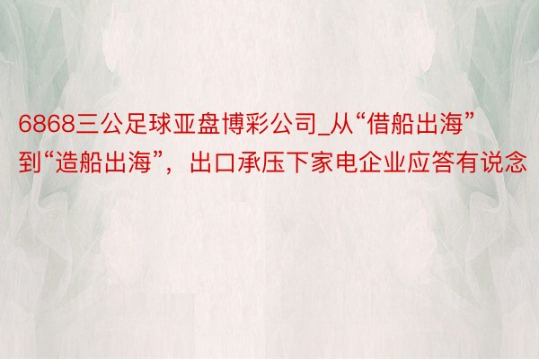 6868三公足球亚盘博彩公司_从“借船出海”到“造船出海”，出口承压下家电企业应答有说念