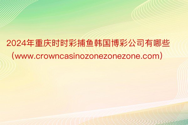 2024年重庆时时彩捕鱼韩国博彩公司有哪些（www.crowncasinozonezonezone.com）