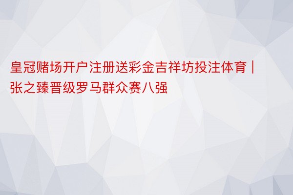 皇冠赌场开户注册送彩金吉祥坊投注体育 | 张之臻晋级罗马群众赛八强