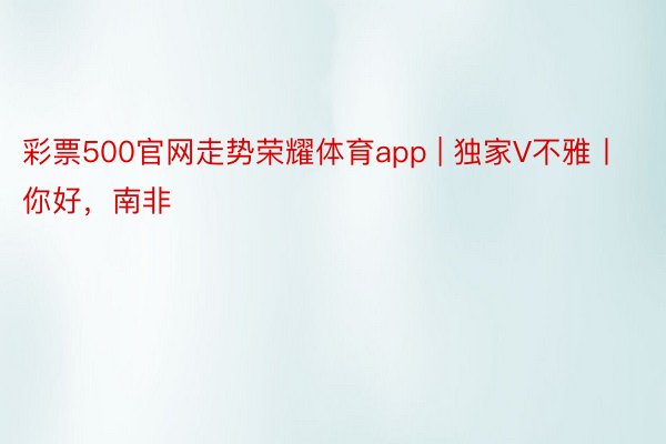 彩票500官网走势荣耀体育app | 独家V不雅丨你好，南非