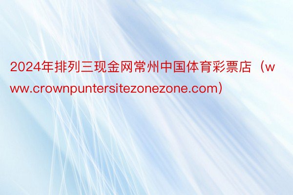 2024年排列三现金网常州中国体育彩票店（www.crownpuntersitezonezone.com）