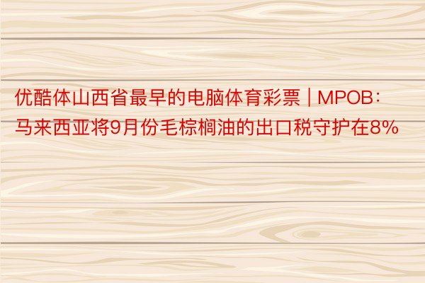 优酷体山西省最早的电脑体育彩票 | MPOB：马来西亚将9月份毛棕榈油的出口税守护在8%