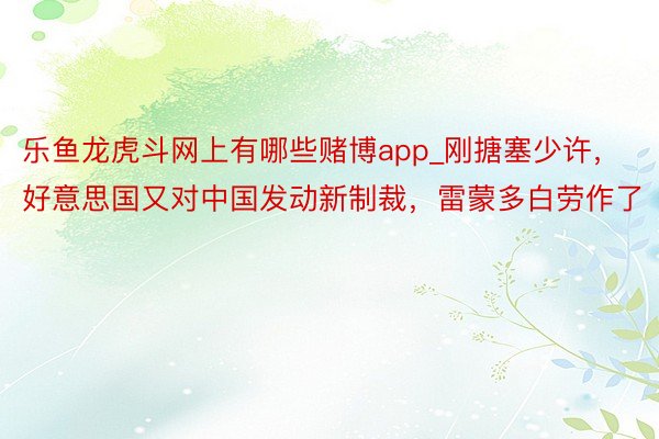 乐鱼龙虎斗网上有哪些赌博app_刚搪塞少许，好意思国又对中国发动新制裁，雷蒙多白劳作了