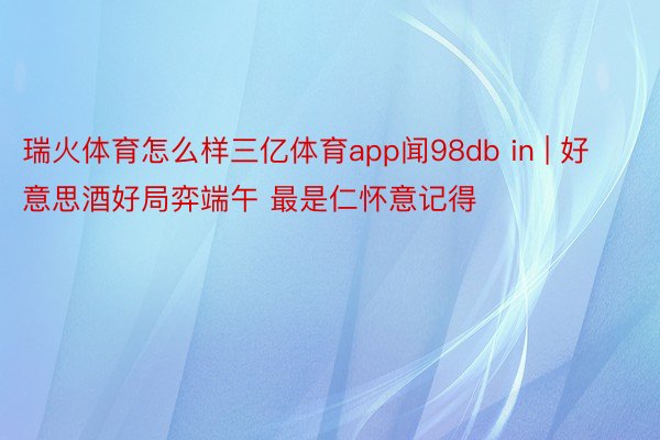 瑞火体育怎么样三亿体育app闻98db in | 好意思酒好局弈端午 最是仁怀意记得