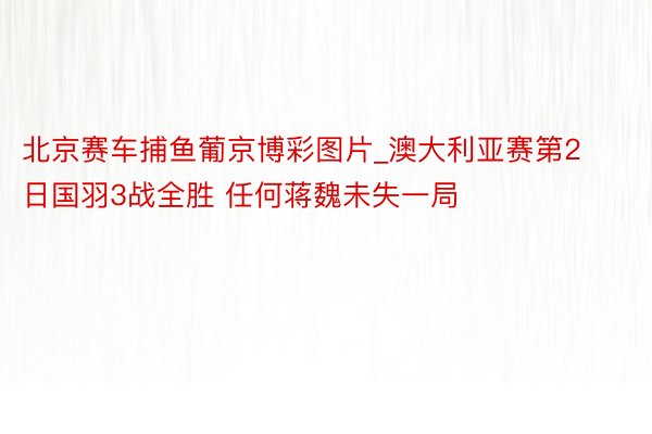 北京赛车捕鱼葡京博彩图片_澳大利亚赛第2日国羽3战全胜 任何蒋魏未失一局