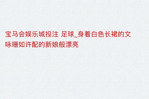 宝马会娱乐城投注 足球_身着白色长裙的文咏珊如许配的新娘般漂亮