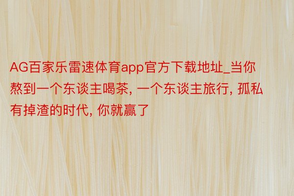 AG百家乐雷速体育app官方下载地址_当你熬到一个东谈主喝茶, 一个东谈主旅行, 孤私有掉渣的时代, 你就赢了