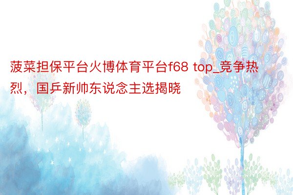 菠菜担保平台火博体育平台f68 top_竞争热烈，国乒新帅东说念主选揭晓