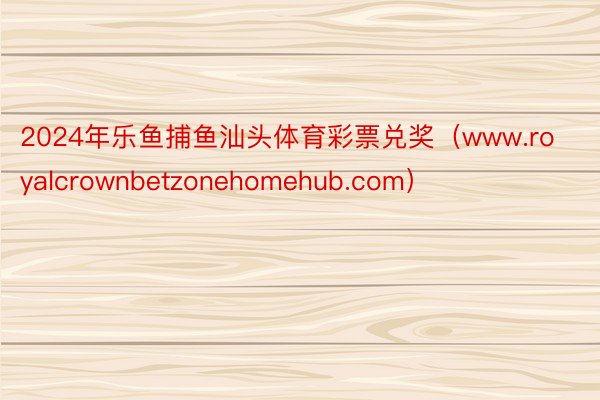 2024年乐鱼捕鱼汕头体育彩票兑奖（www.royalcrownbetzonehomehub.com）