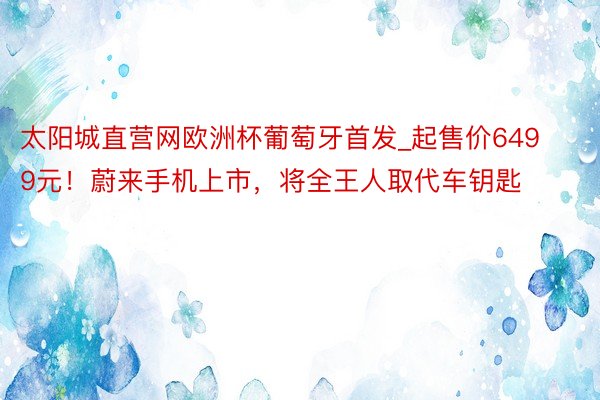 太阳城直营网欧洲杯葡萄牙首发_起售价6499元！蔚来手机上市，将全王人取代车钥匙