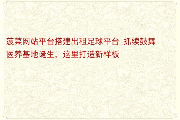 菠菜网站平台搭建出租足球平台_抓续鼓舞医养基地诞生，这里打造新样板