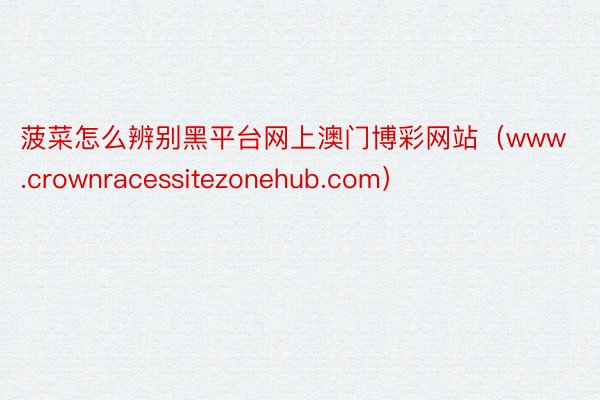 菠菜怎么辨别黑平台网上澳门博彩网站（www.crownracessitezonehub.com）