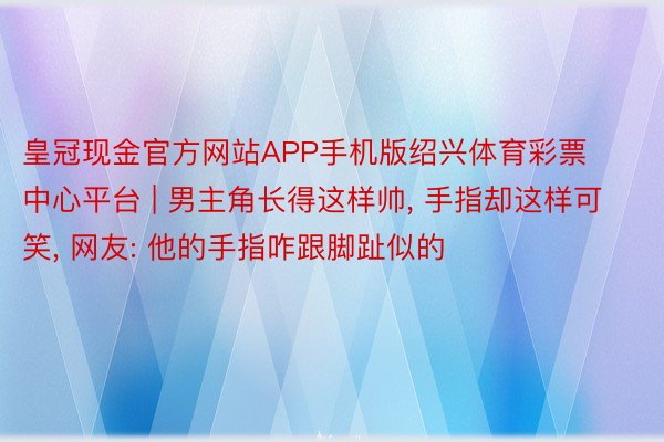 皇冠现金官方网站APP手机版绍兴体育彩票中心平台 | 男主角长得这样帅, 手指却这样可笑, 网友: 他的手指咋跟脚趾似的