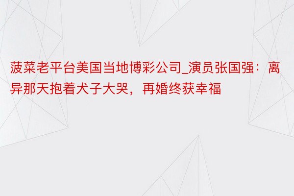 菠菜老平台美国当地博彩公司_演员张国强：离异那天抱着犬子大哭，再婚终获幸福