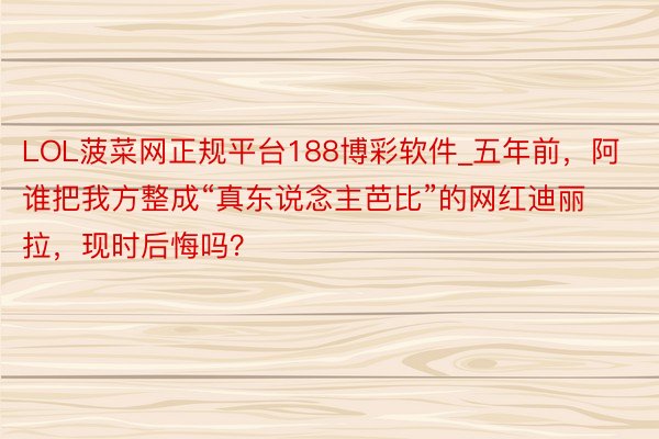 LOL菠菜网正规平台188博彩软件_五年前，阿谁把我方整成“真东说念主芭比”的网红迪丽拉，现时后悔吗？