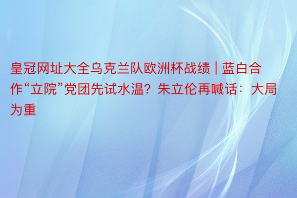 皇冠网址大全乌克兰队欧洲杯战绩 | 蓝白合作“立院”党团先试水温？朱立伦再喊话：大局为重