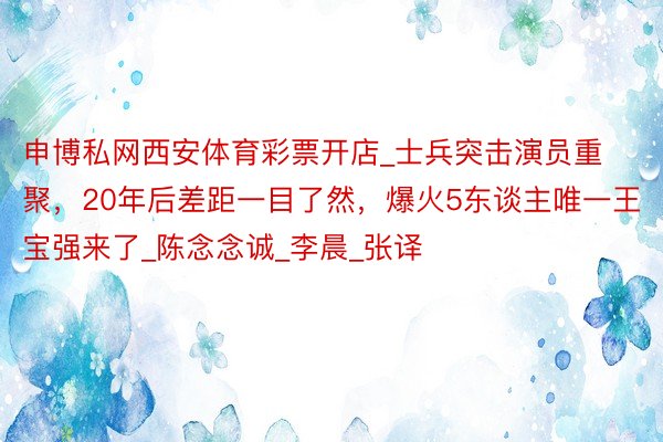 申博私网西安体育彩票开店_士兵突击演员重聚,20年后差距一目了然,爆火5东谈主唯一王宝强来了_陈念念诚_李晨_张译