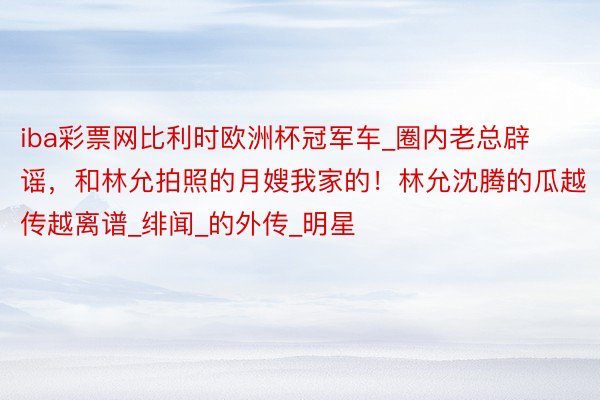 iba彩票网比利时欧洲杯冠军车_圈内老总辟谣,和林允拍照的月嫂我家的!林允沈腾的瓜越传越离谱_绯闻_的外传_明星